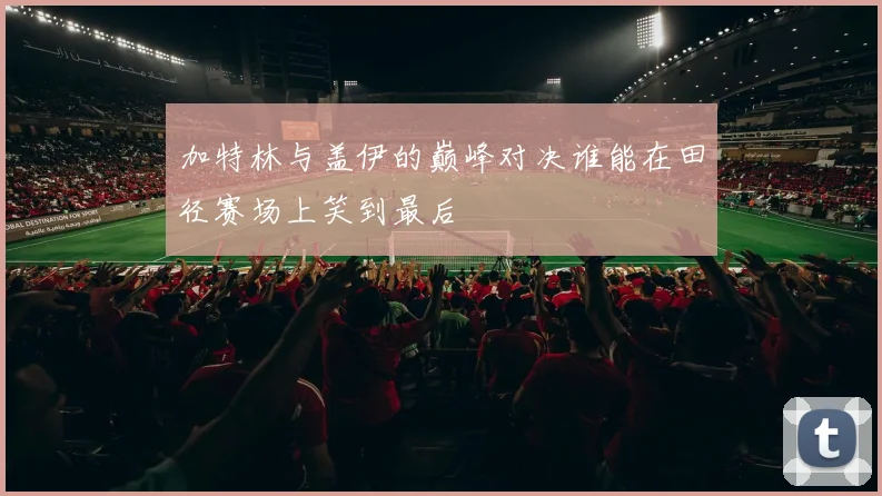 加特林与盖伊的巅峰对决谁能在田径赛场上笑到最后