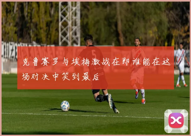 克鲁赛罗与埃梅激战在即谁能在这场对决中笑到最后